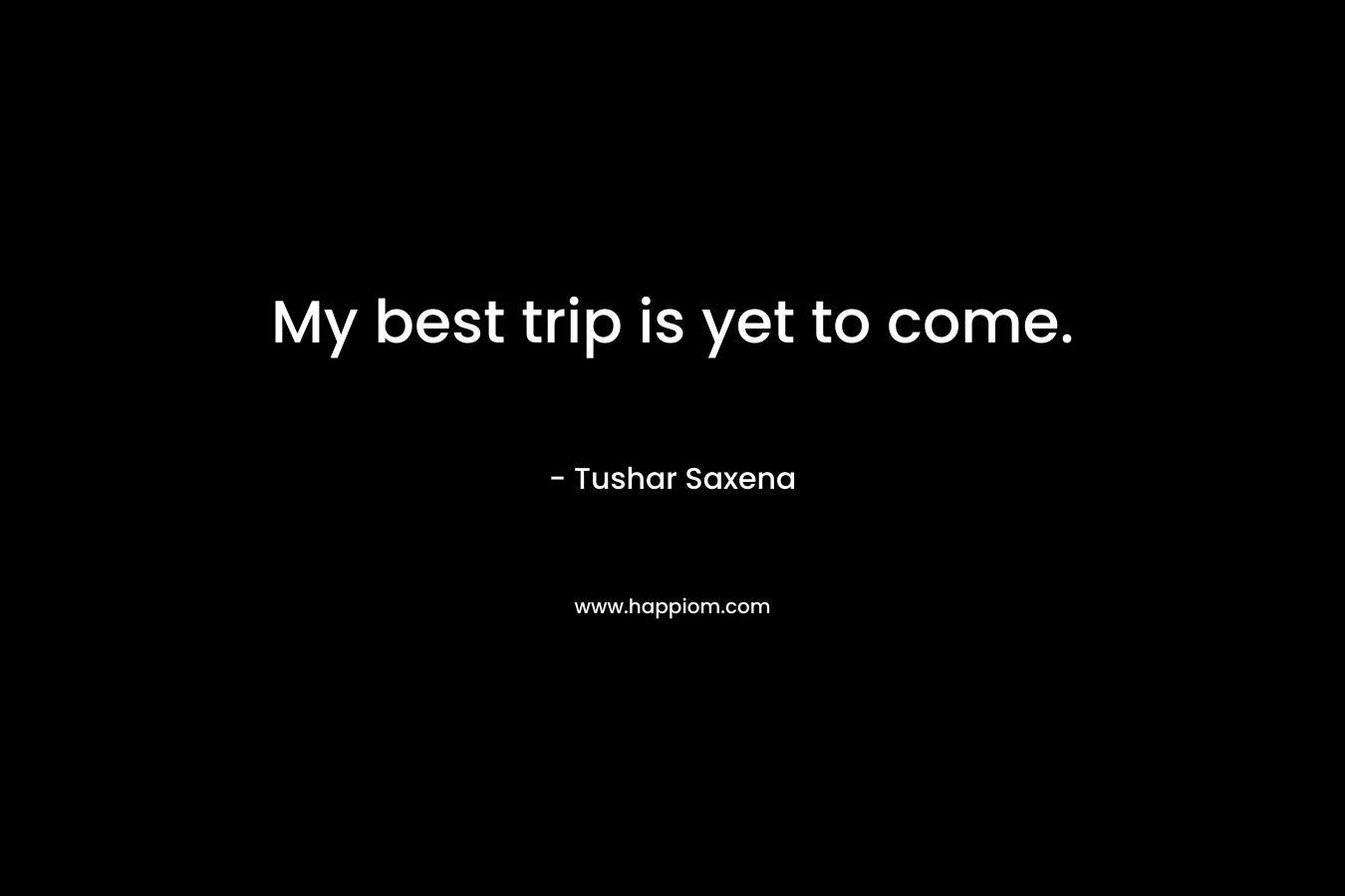 My best trip is yet to come. – Tushar Saxena