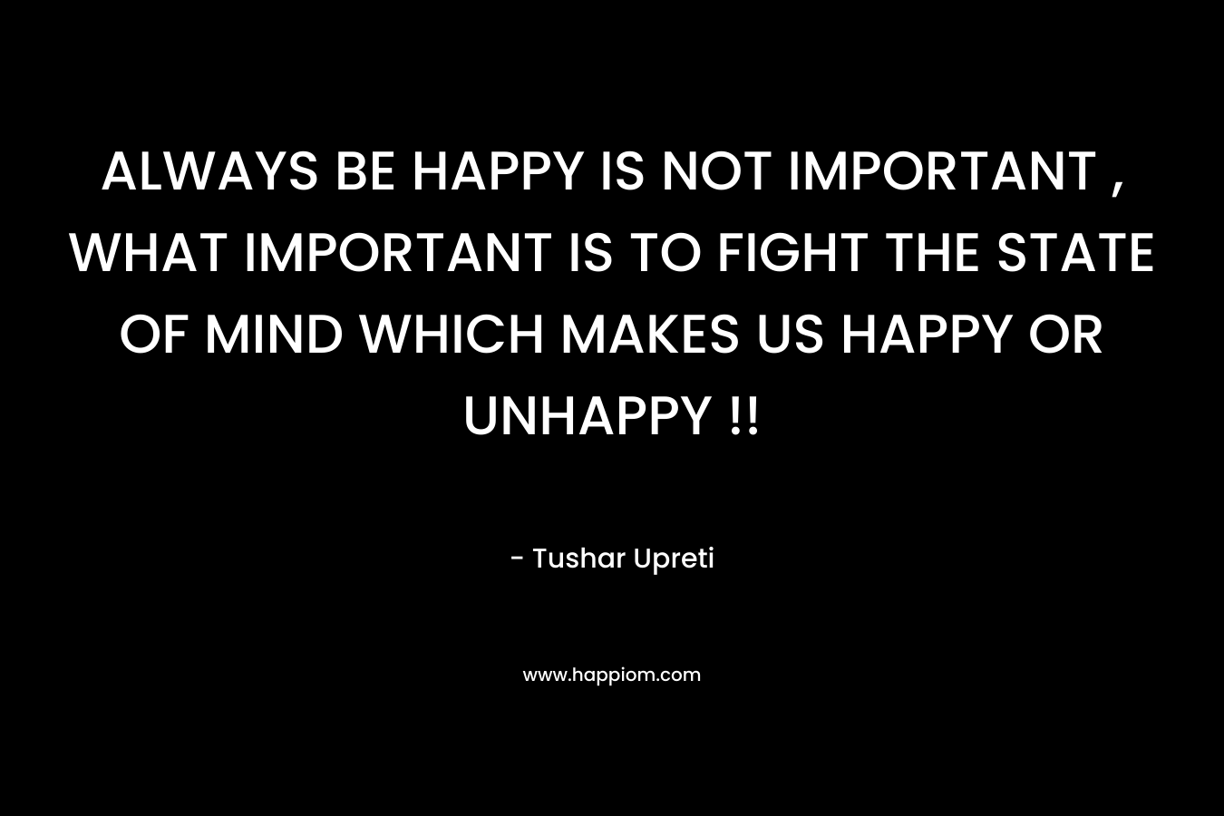 ALWAYS BE HAPPY IS NOT IMPORTANT , WHAT IMPORTANT IS TO FIGHT THE STATE OF MIND WHICH MAKES US HAPPY OR UNHAPPY !!