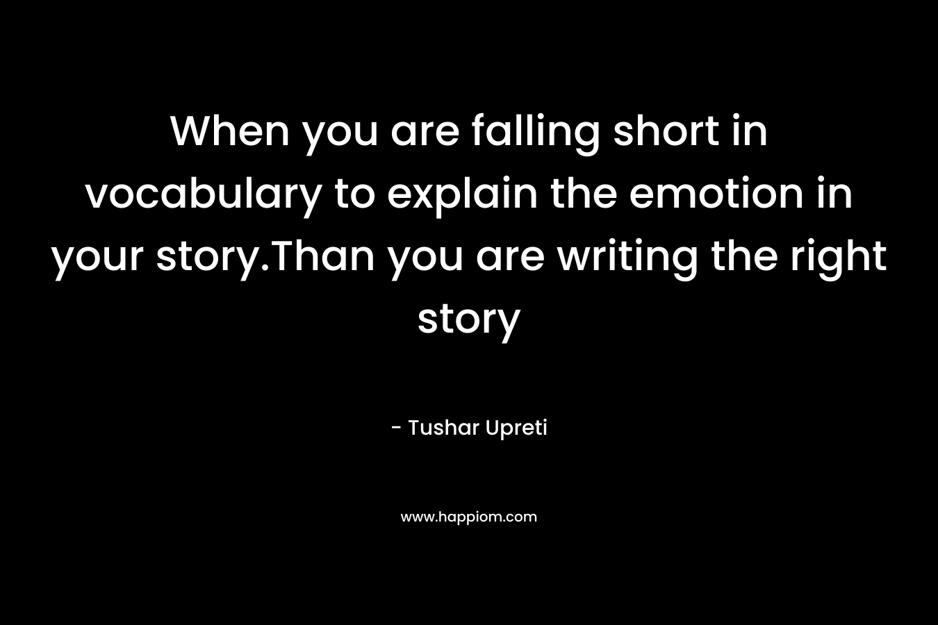 When you are falling short in vocabulary to explain the emotion in your story.Than you are writing the right story – Tushar Upreti