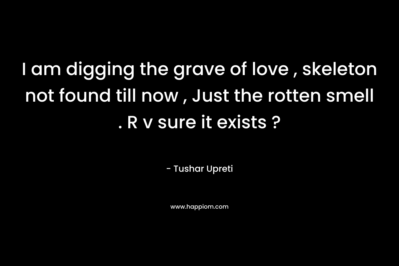 I am digging the grave of love , skeleton not found till now , Just the rotten smell . R v sure it exists ? – Tushar Upreti