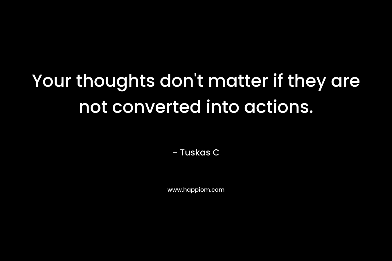Your thoughts don’t matter if they are not converted into actions. – Tuskas C