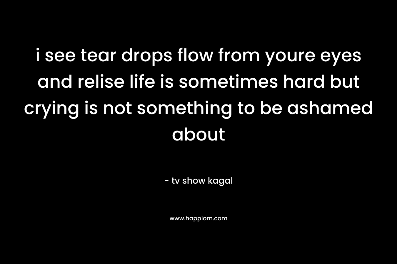 i see tear drops flow from youre eyes and relise life is sometimes hard but crying is not something to be ashamed about
