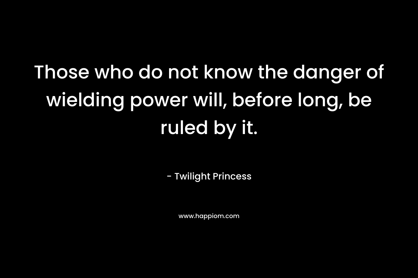 Those who do not know the danger of wielding power will, before long, be ruled by it. – Twilight Princess