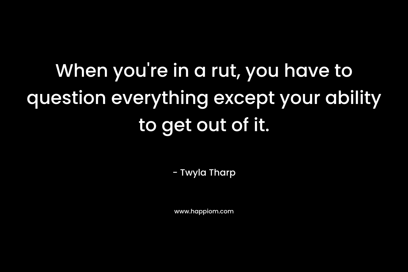 When you’re in a rut, you have to question everything except your ability to get out of it. – Twyla Tharp