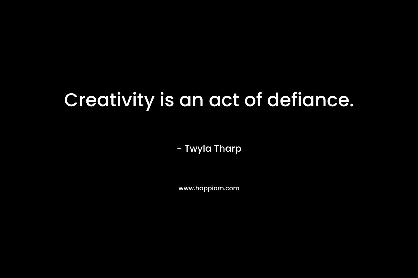Creativity is an act of defiance. – Twyla Tharp