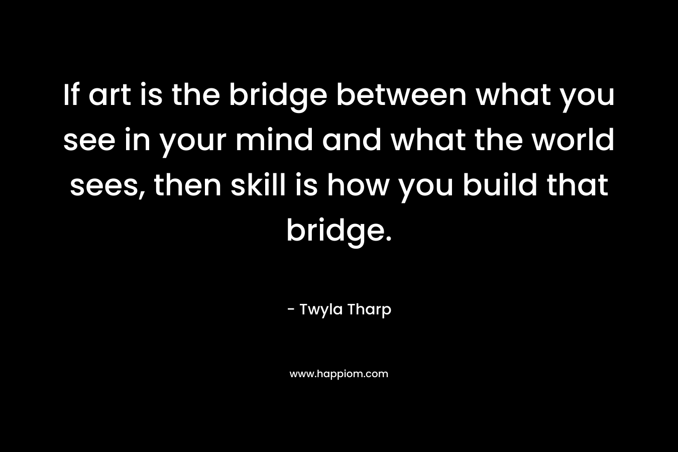 If art is the bridge between what you see in your mind and what the world sees, then skill is how you build that bridge. – Twyla Tharp