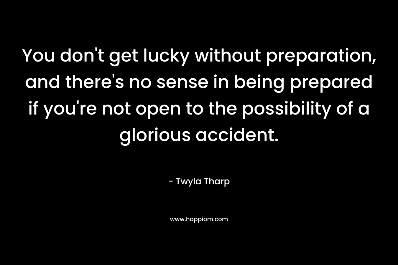 You don’t get lucky without preparation, and there’s no sense in being prepared if you’re not open to the possibility of a glorious accident. – Twyla Tharp