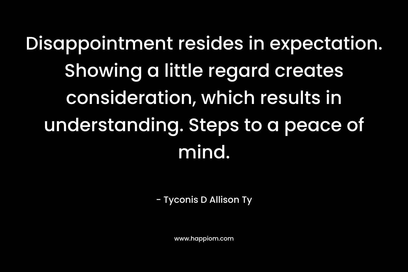 Disappointment resides in expectation. Showing a little regard creates consideration, which results in understanding. Steps to a peace of mind.
