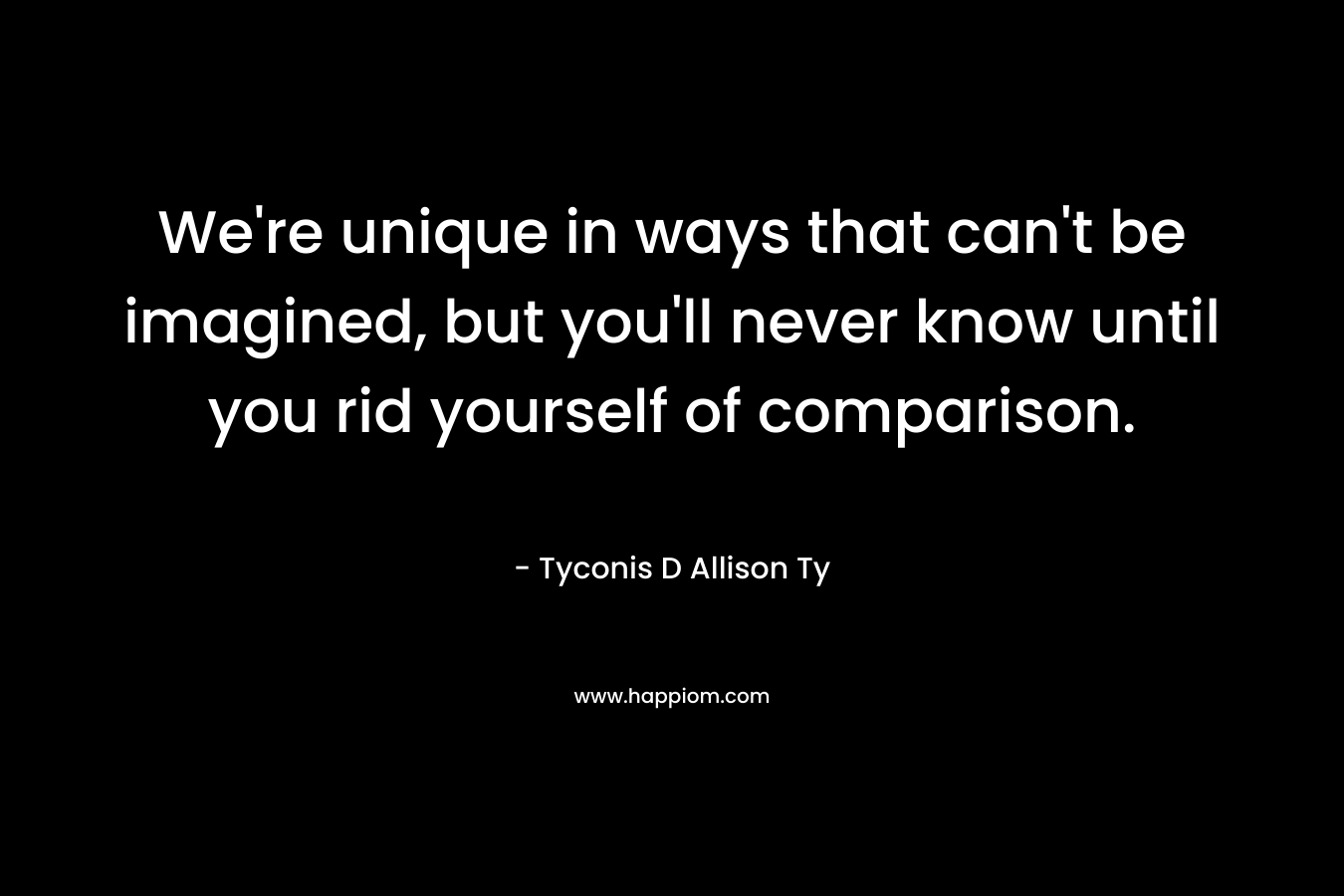 We’re unique in ways that can’t be imagined, but you’ll never know until you rid yourself of comparison. – Tyconis D Allison Ty