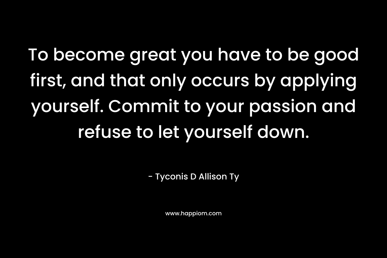 To become great you have to be good first, and that only occurs by applying yourself. Commit to your passion and refuse to let yourself down.