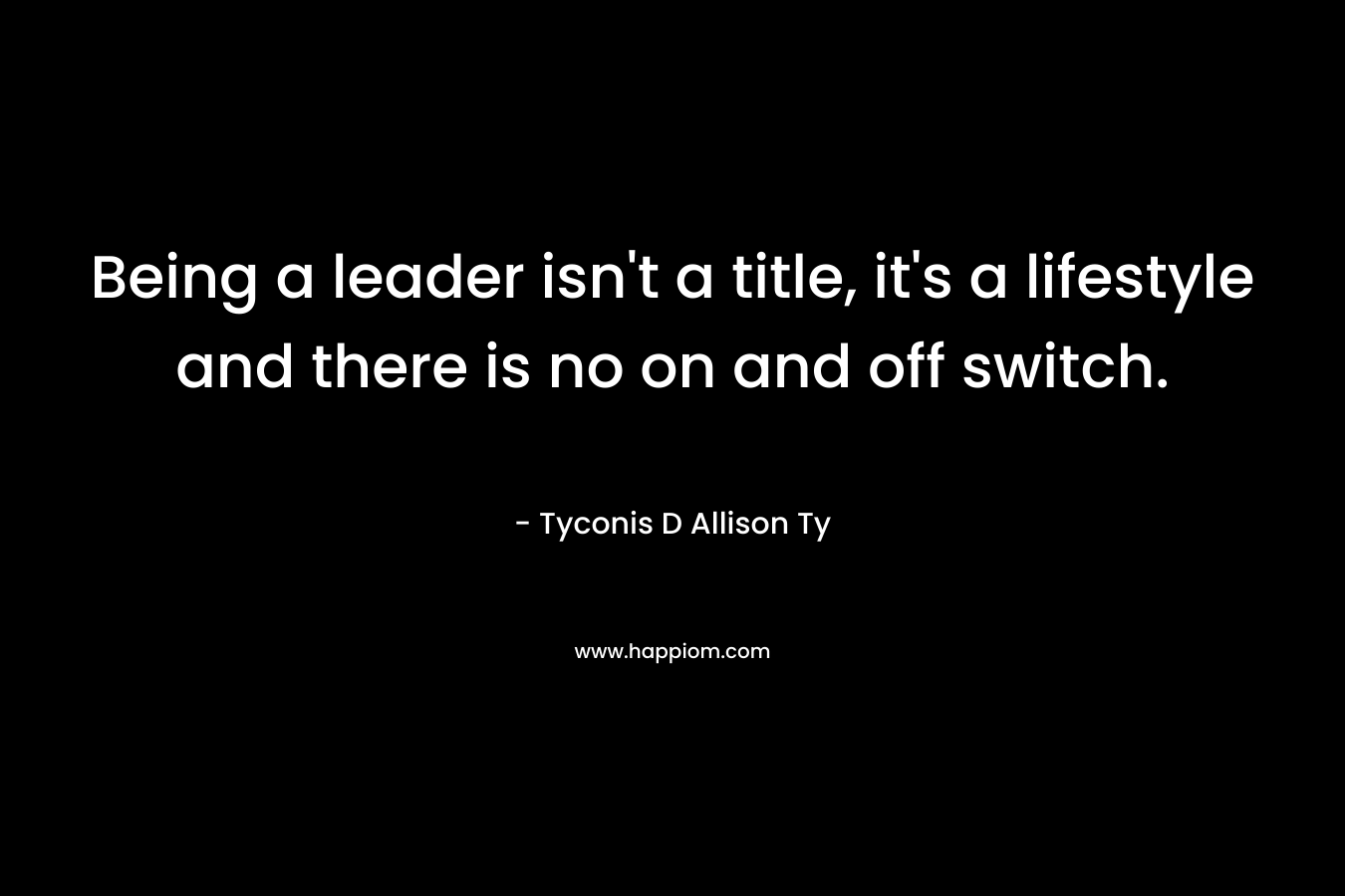 Being a leader isn’t a title, it’s a lifestyle and there is no on and off switch. – Tyconis D Allison Ty