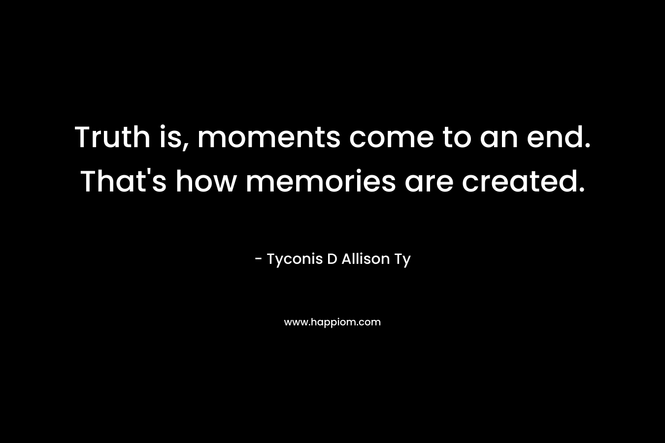 Truth is, moments come to an end. That’s how memories are created. – Tyconis D Allison Ty