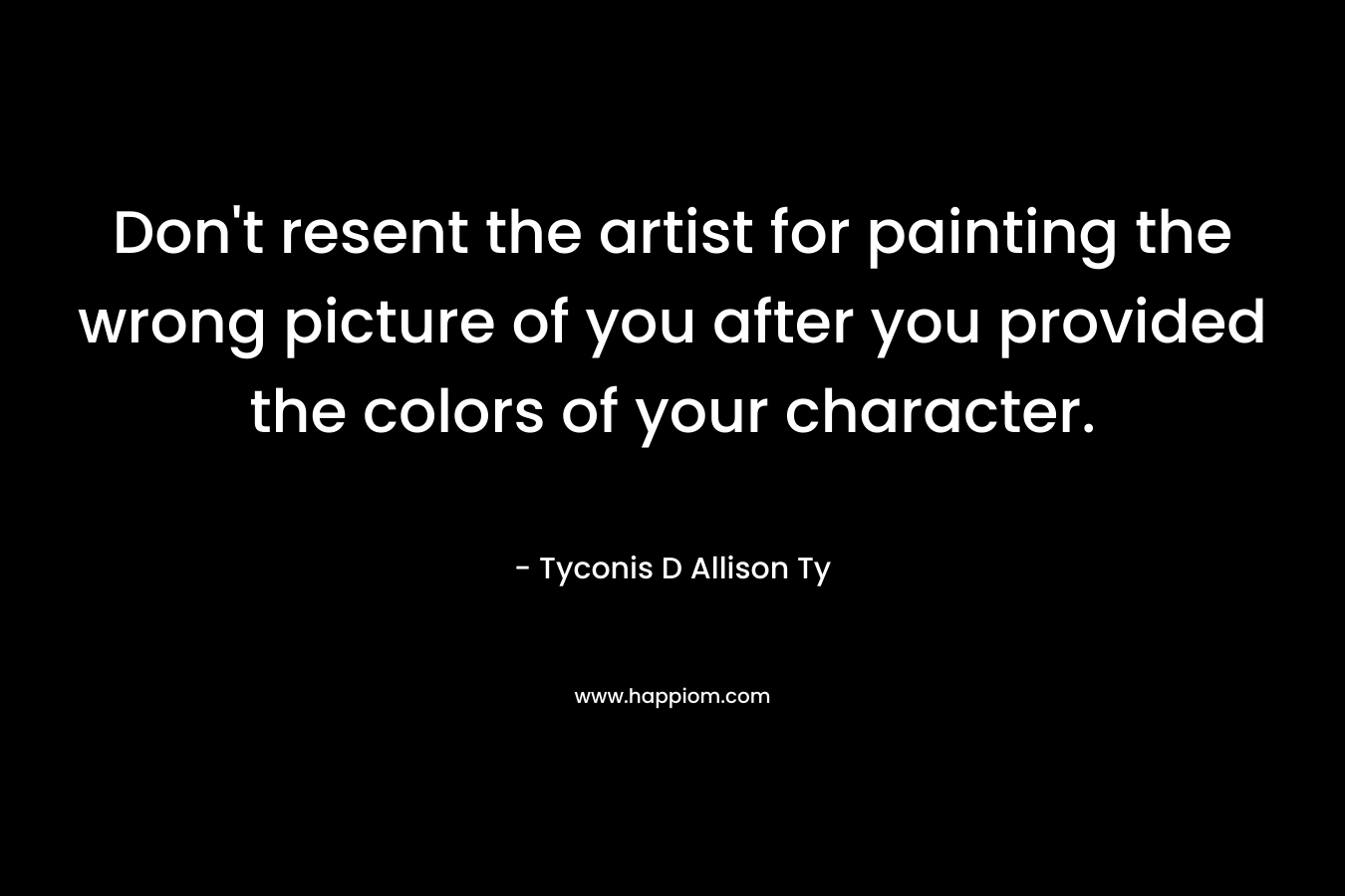 Don’t resent the artist for painting the wrong picture of you after you provided the colors of your character. – Tyconis D Allison Ty