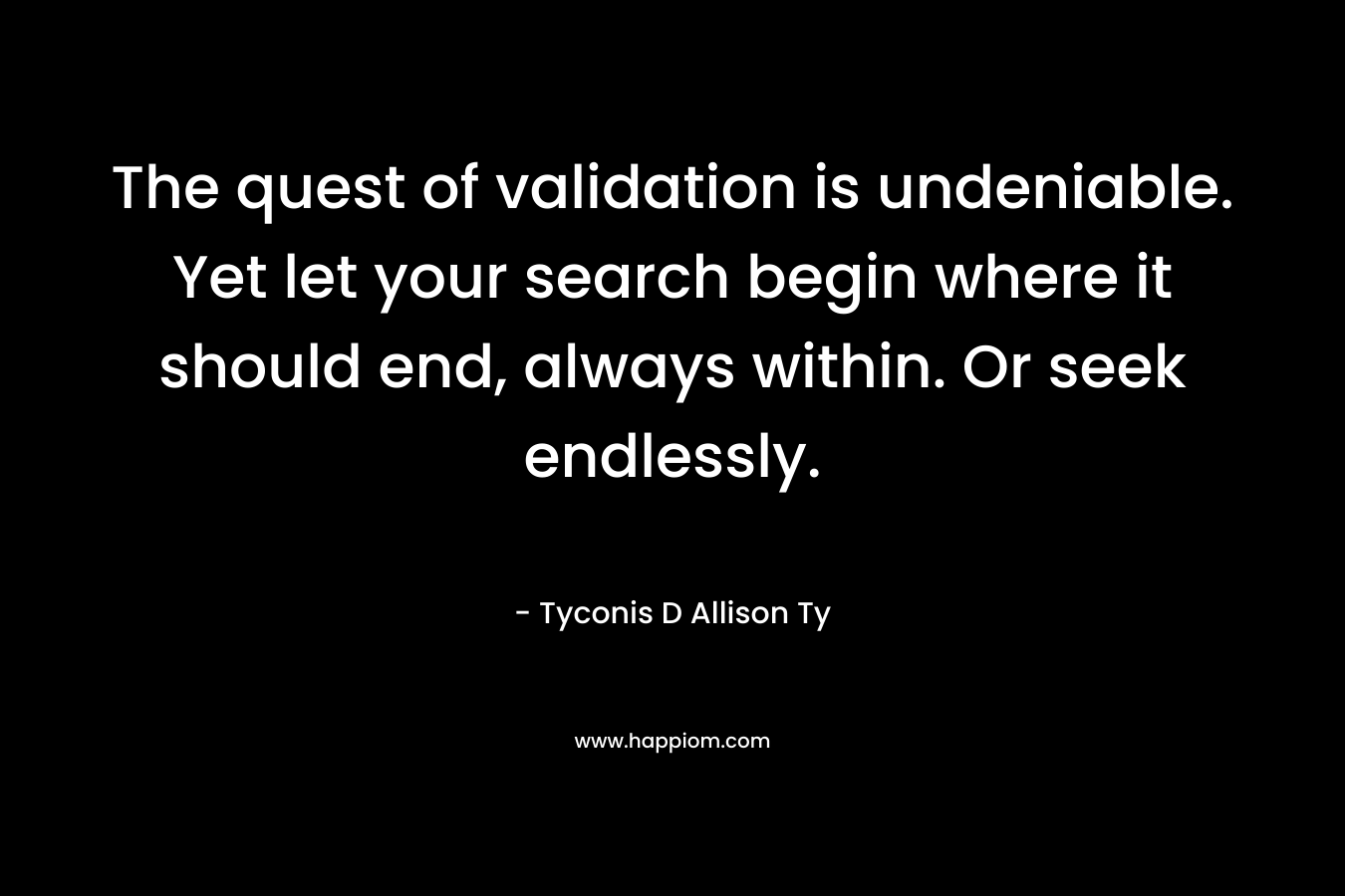 The quest of validation is undeniable. Yet let your search begin where it should end, always within. Or seek endlessly.