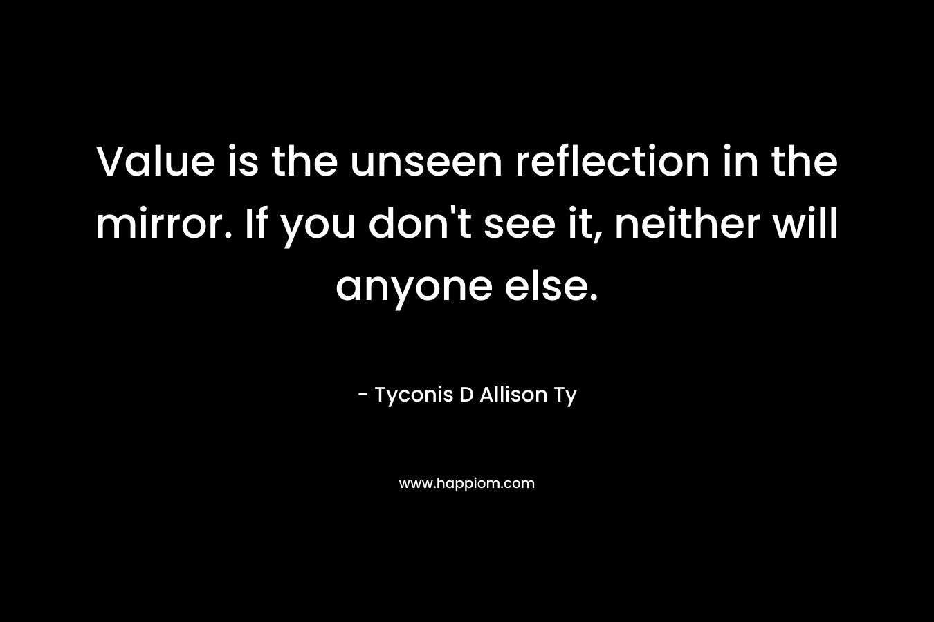 Value is the unseen reflection in the mirror. If you don’t see it, neither will anyone else. – Tyconis D Allison Ty