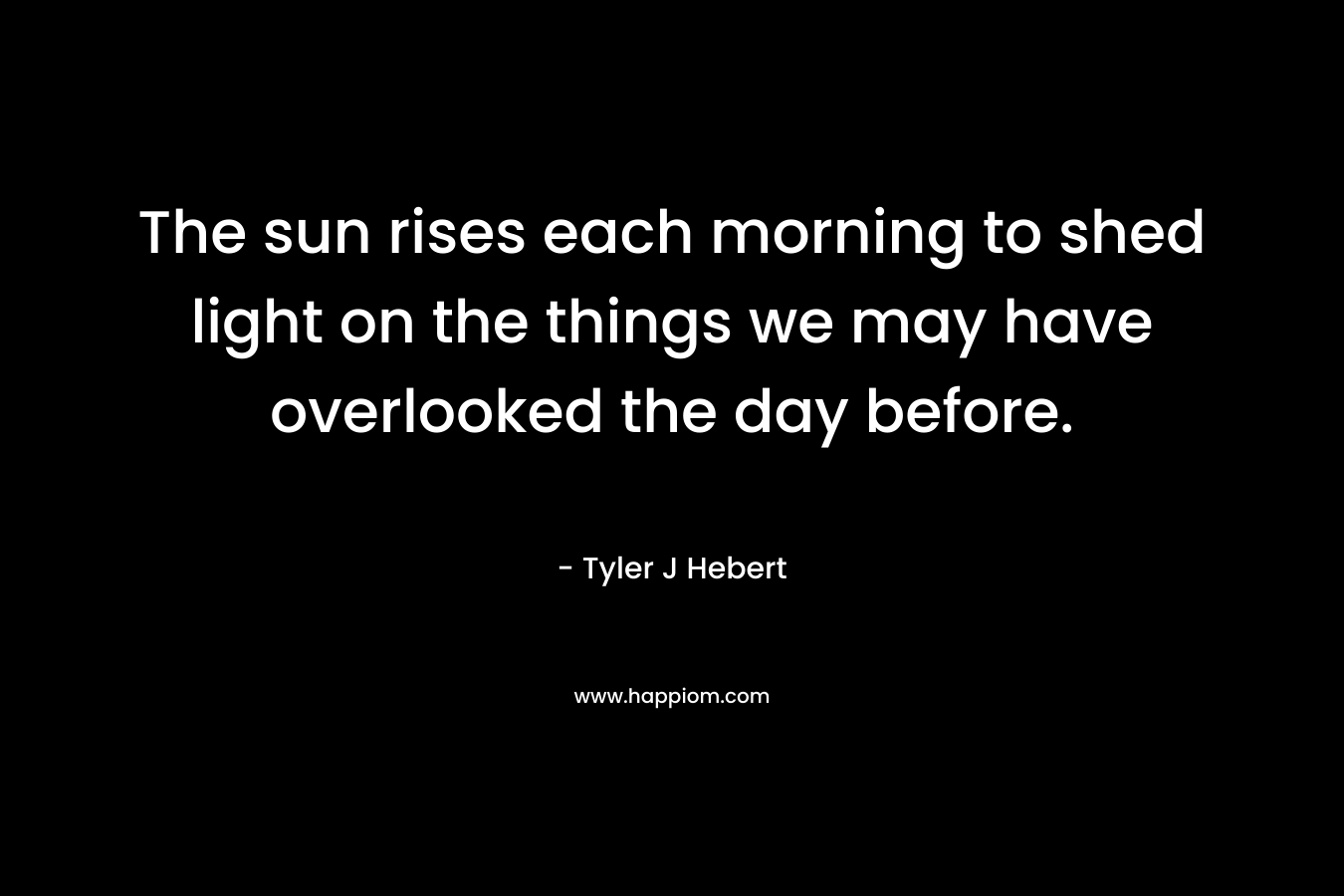 The sun rises each morning to shed light on the things we may have overlooked the day before. – Tyler J Hebert
