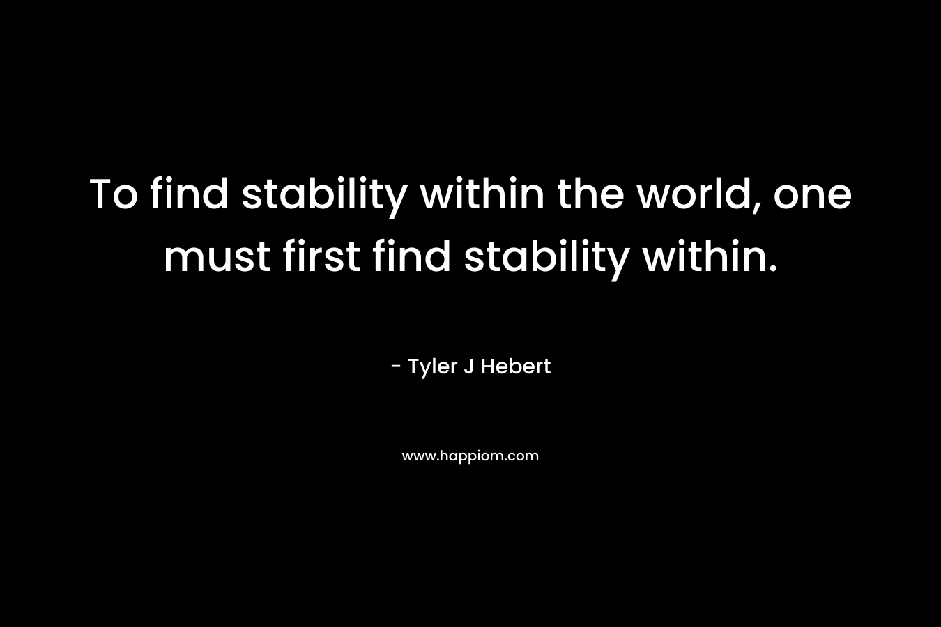 To find stability within the world, one must first find stability within. – Tyler J Hebert