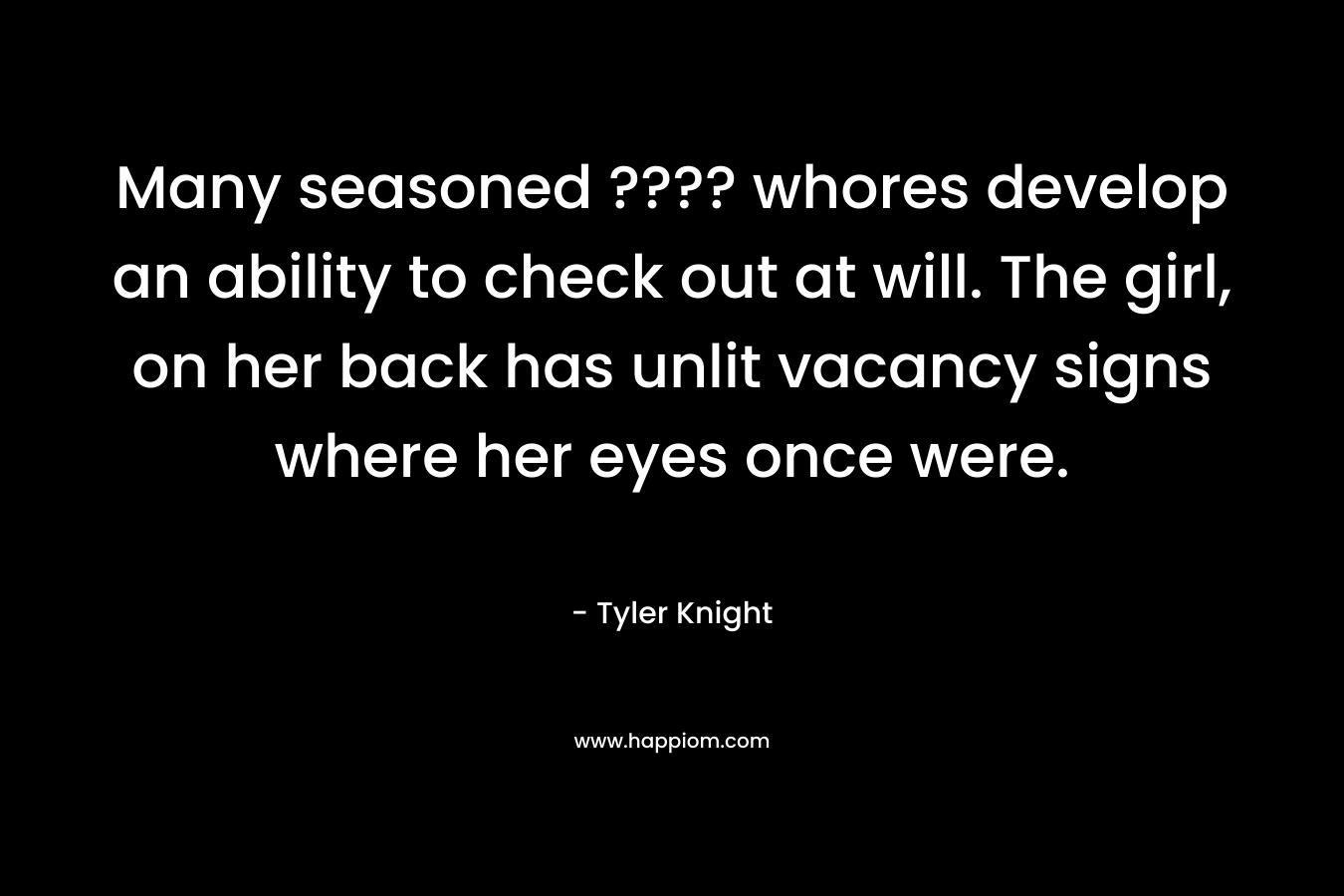 Many seasoned ???? whores develop an ability to check out at will. The girl, on her back has unlit vacancy signs where her eyes once were. – Tyler Knight
