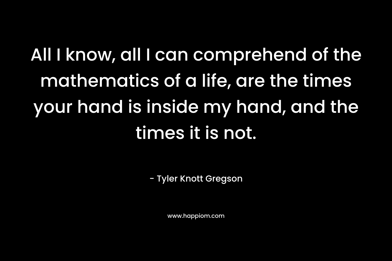 All I know, all I can comprehend of the mathematics of a life, are the times your hand is inside my hand, and the times it is not. – Tyler Knott Gregson