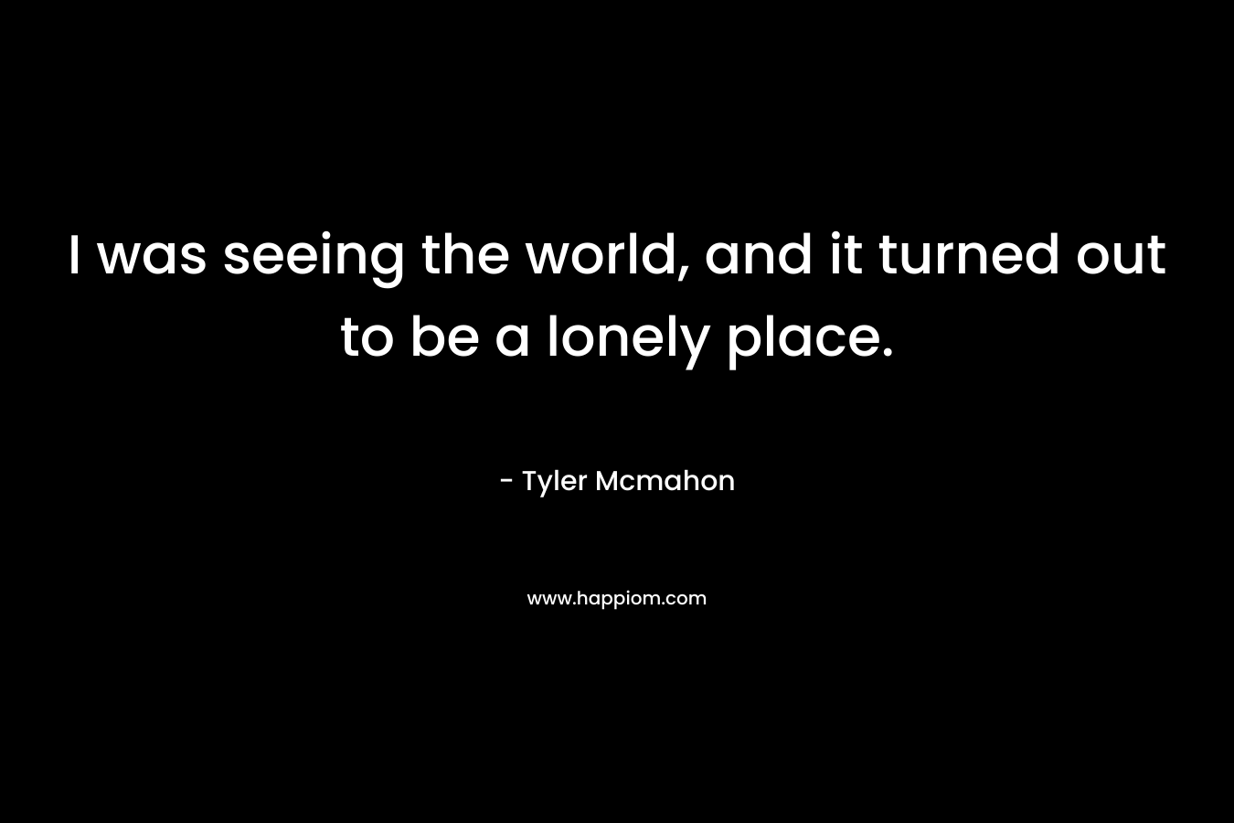 I was seeing the world, and it turned out to be a lonely place. – Tyler Mcmahon
