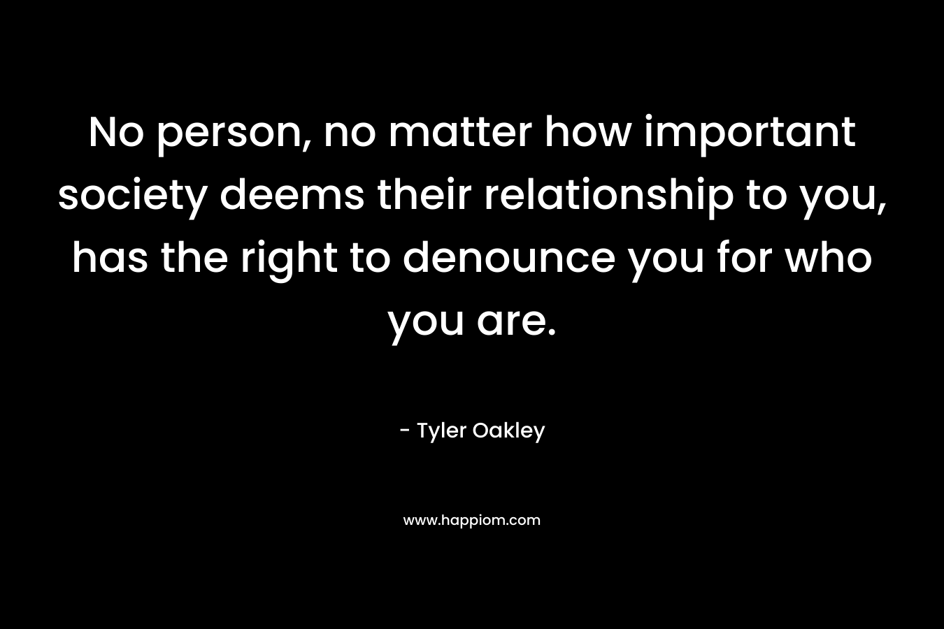 No person, no matter how important society deems their relationship to you, has the right to denounce you for who you are. – Tyler Oakley