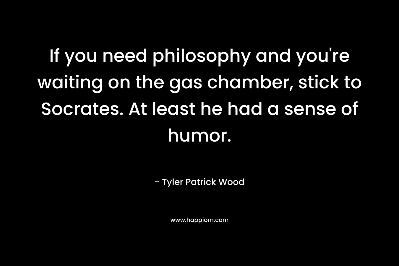 If you need philosophy and you’re waiting on the gas chamber, stick to Socrates. At least he had a sense of humor. – Tyler Patrick Wood