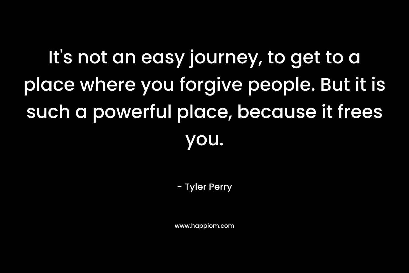 It’s not an easy journey, to get to a place where you forgive people. But it is such a powerful place, because it frees you. – Tyler Perry