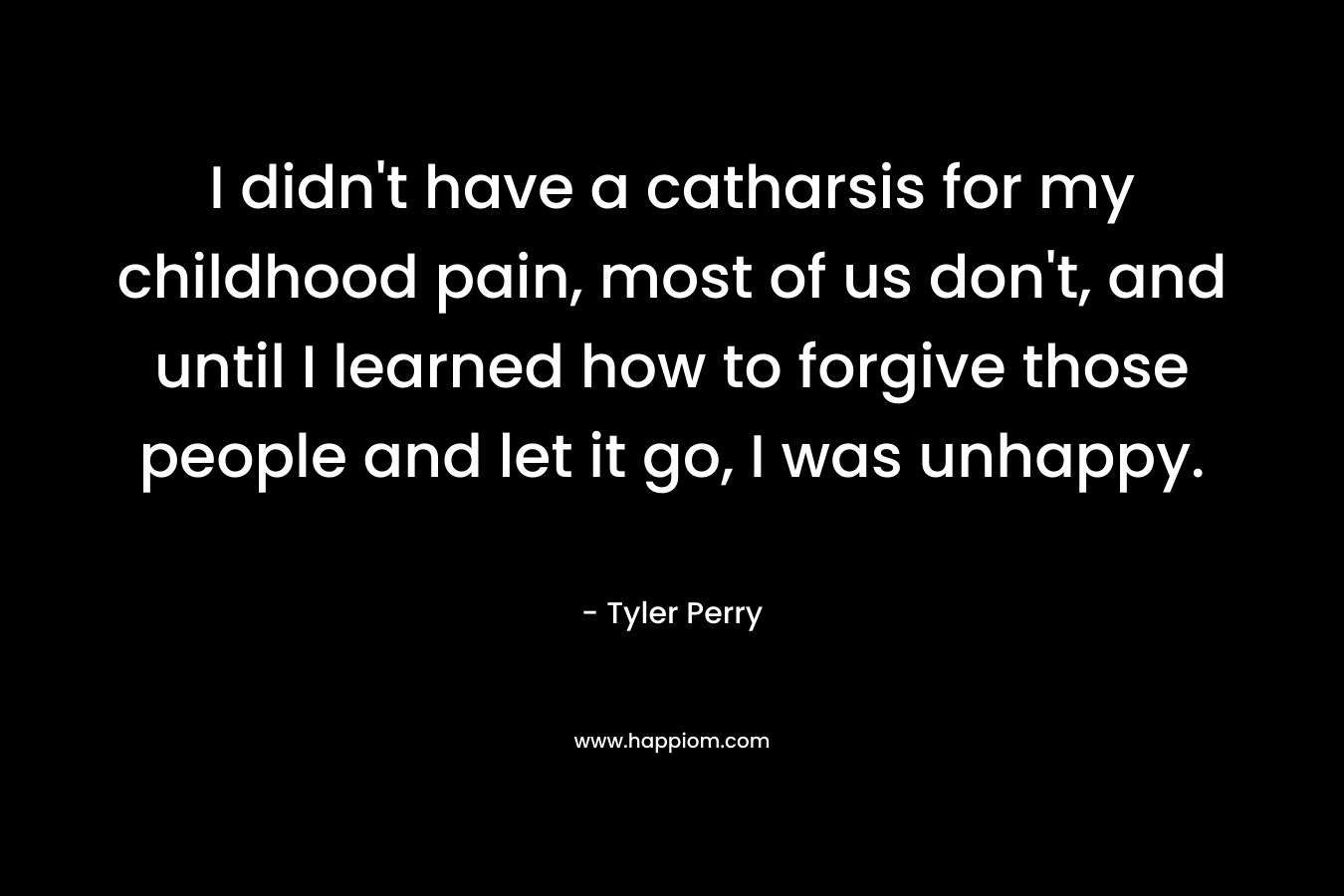 I didn’t have a catharsis for my childhood pain, most of us don’t, and until I learned how to forgive those people and let it go, I was unhappy. – Tyler Perry