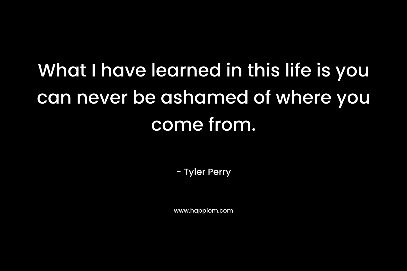 What I have learned in this life is you can never be ashamed of where you come from. – Tyler Perry