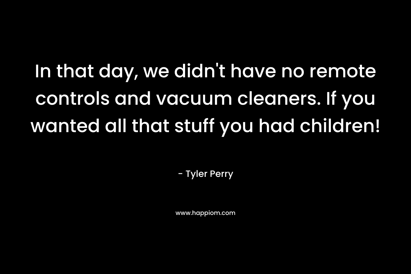 In that day, we didn’t have no remote controls and vacuum cleaners. If you wanted all that stuff you had children! – Tyler Perry