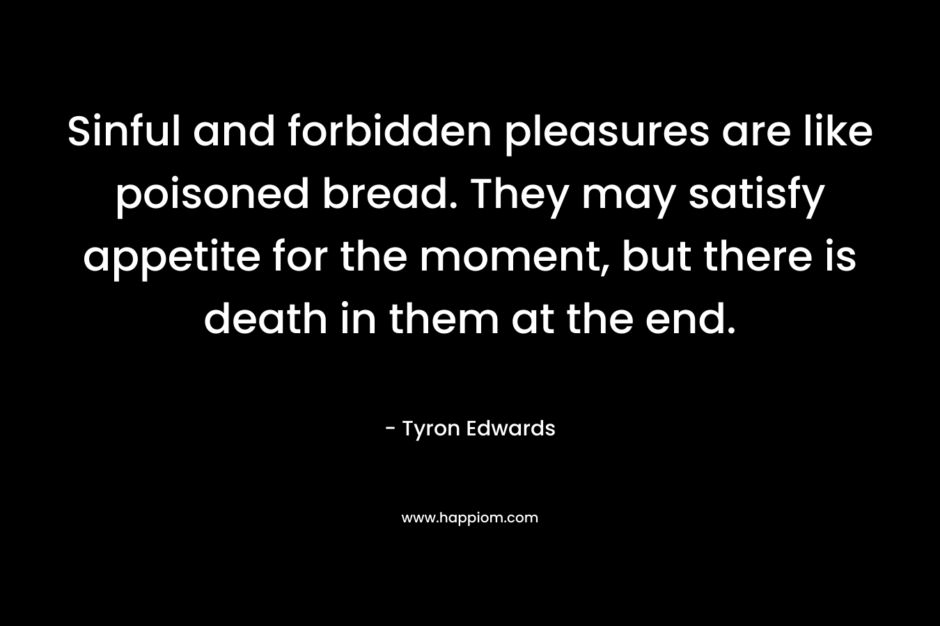 Sinful and forbidden pleasures are like poisoned bread. They may satisfy appetite for the moment, but there is death in them at the end. – Tyron Edwards