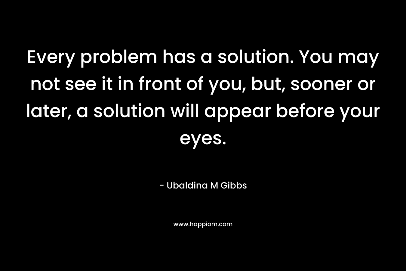 Every problem has a solution. You may not see it in front of you, but, sooner or later, a solution will appear before your eyes. – Ubaldina M Gibbs