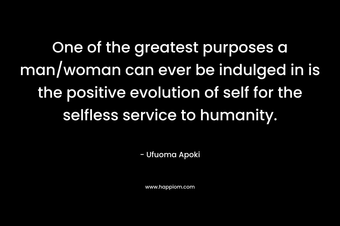 One of the greatest purposes a man/woman can ever be indulged in is the positive evolution of self for the selfless service to humanity.