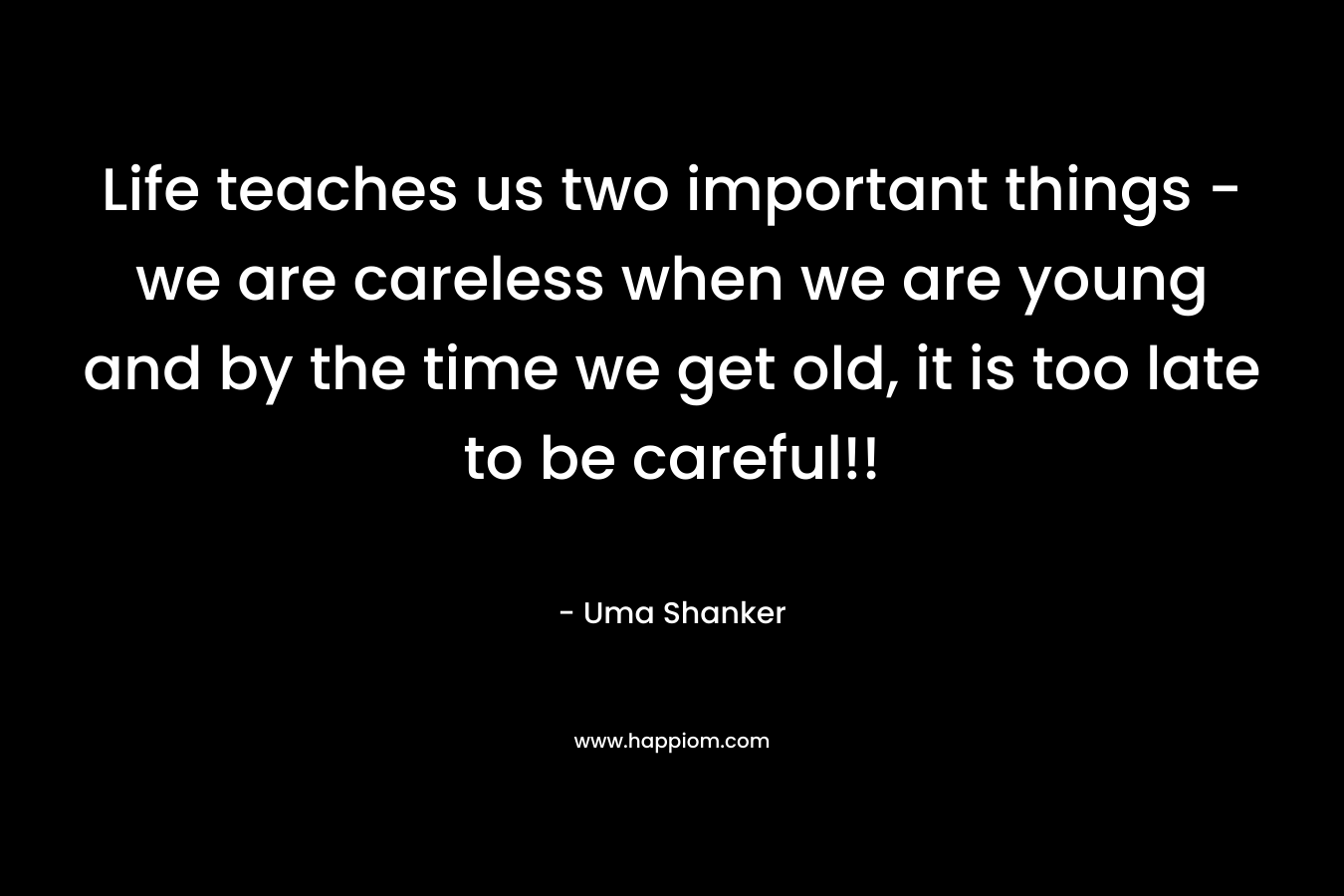 Life teaches us two important things – we are careless when we are young and by the time we get old, it is too late to be careful!! – Uma Shanker