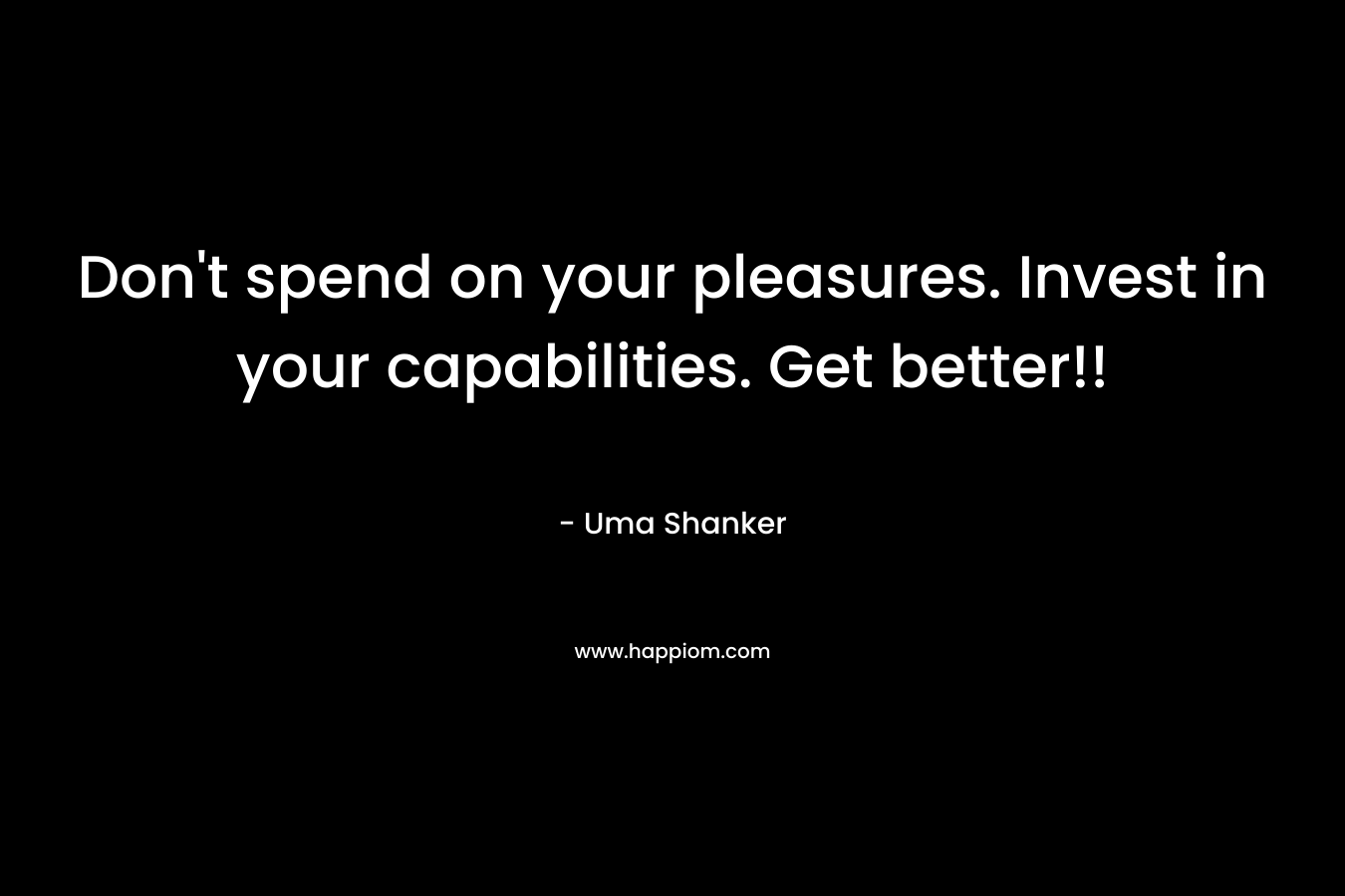 Don’t spend on your pleasures. Invest in your capabilities. Get better!! – Uma Shanker