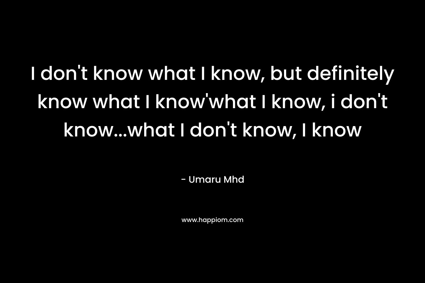 I don’t know what I know, but definitely know what I know’what I know, i don’t know…what I don’t know, I know – Umaru Mhd