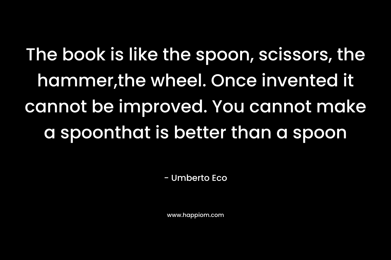 The book is like the spoon, scissors, the hammer,the wheel. Once invented it cannot be improved. You cannot make a spoonthat is better than a spoon – Umberto Eco