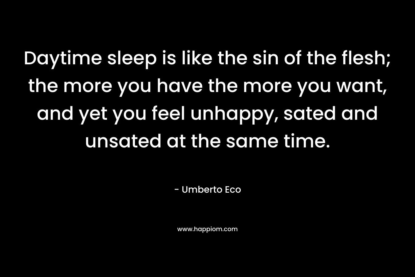 Daytime sleep is like the sin of the flesh; the more you have the more you want, and yet you feel unhappy, sated and unsated at the same time. – Umberto Eco