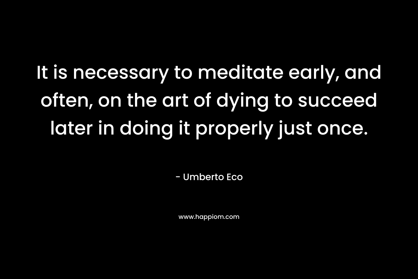 It is necessary to meditate early, and often, on the art of dying to succeed later in doing it properly just once. – Umberto Eco