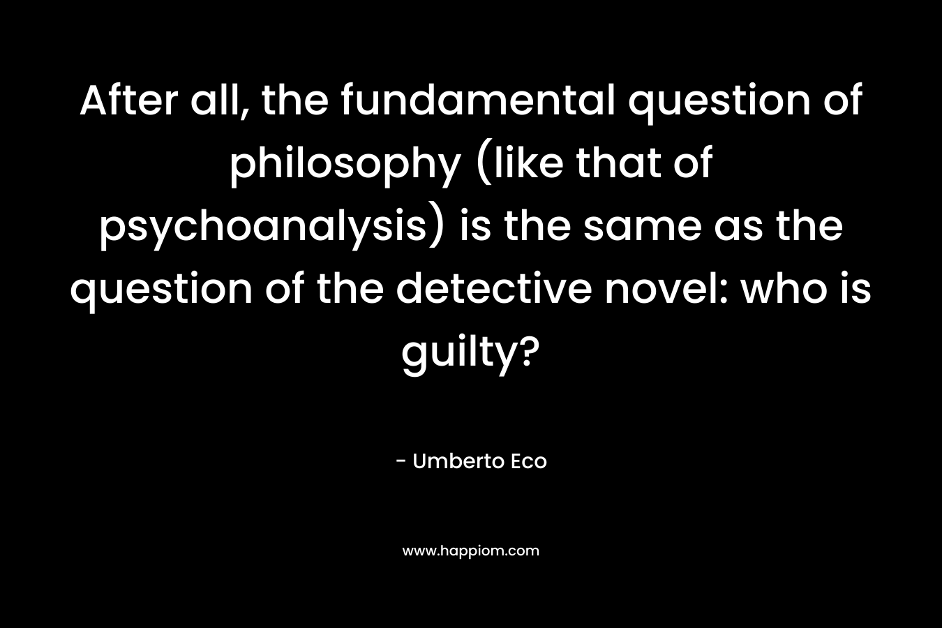 After all, the fundamental question of philosophy (like that of psychoanalysis) is the same as the question of the detective novel: who is guilty? – Umberto Eco