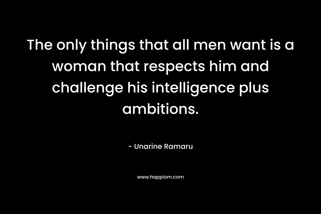 The only things that all men want is a woman that respects him and challenge his intelligence plus ambitions.
