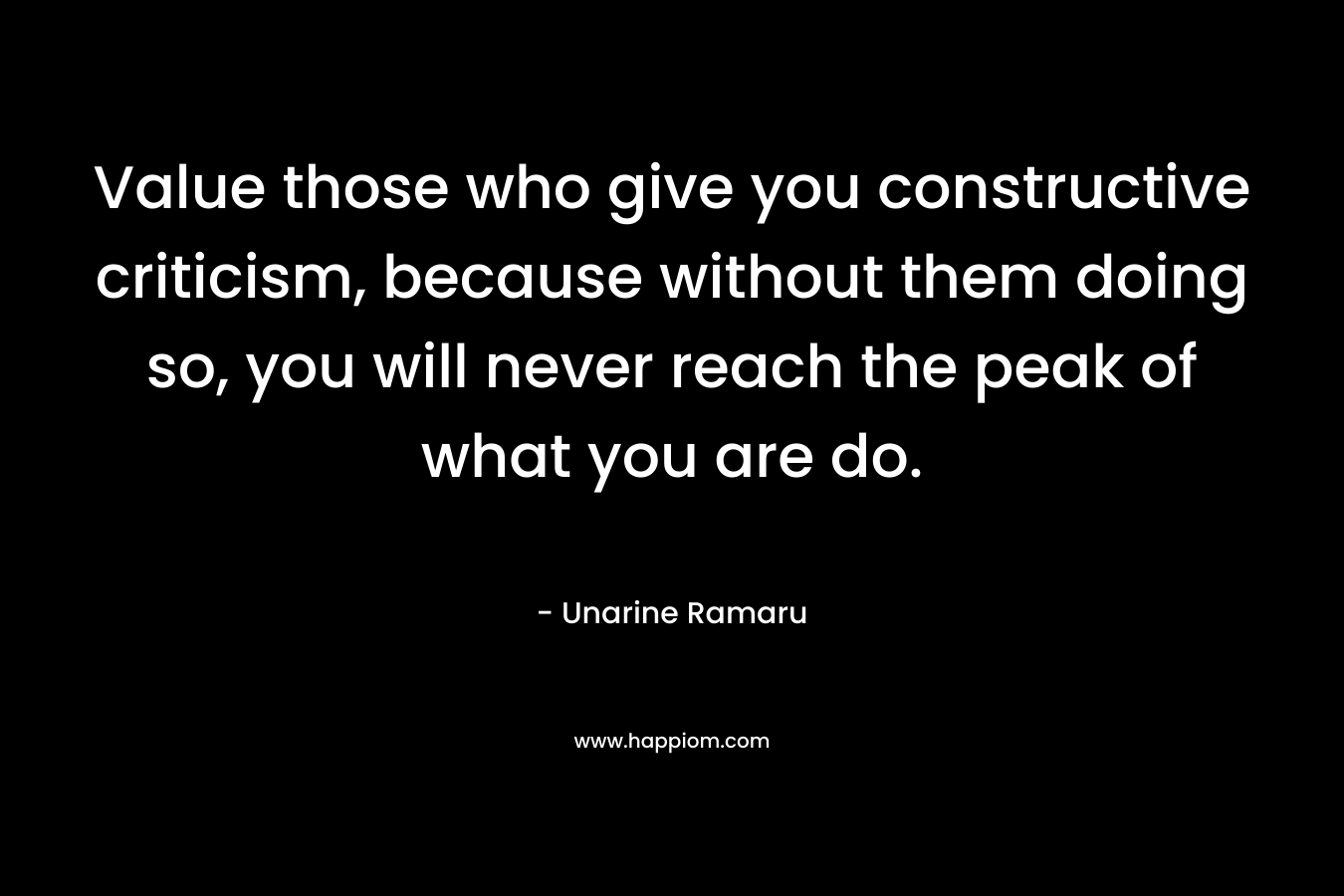 Value those who give you constructive criticism, because without them doing so, you will never reach the peak of what you are do. – Unarine Ramaru