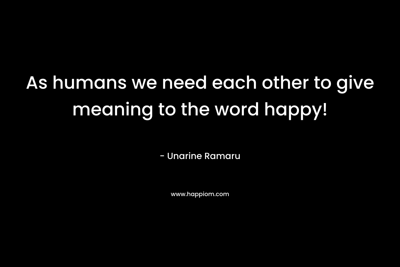 As humans we need each other to give meaning to the word happy!