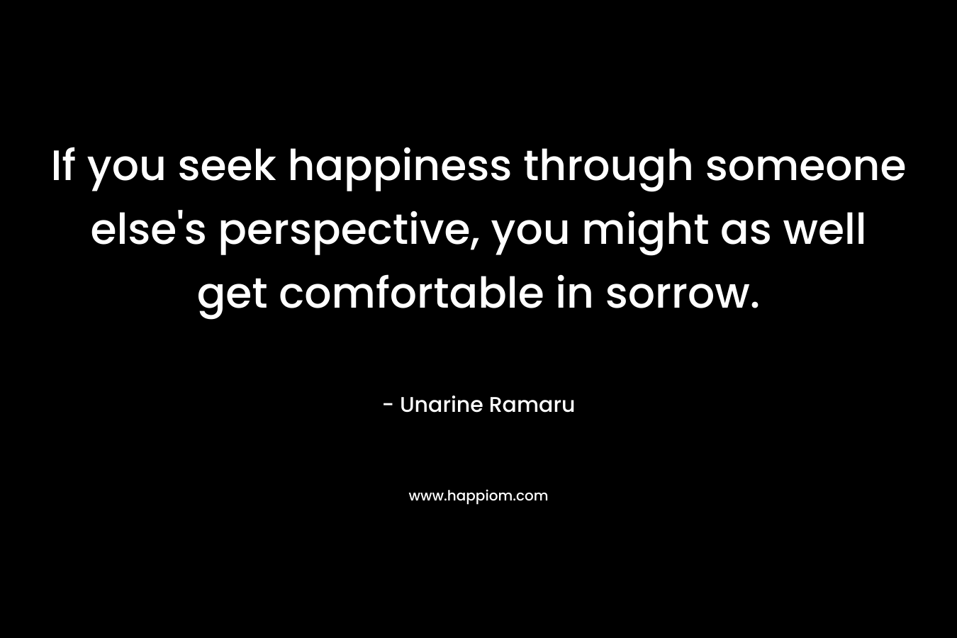 If you seek happiness through someone else's perspective, you might as well get comfortable in sorrow.