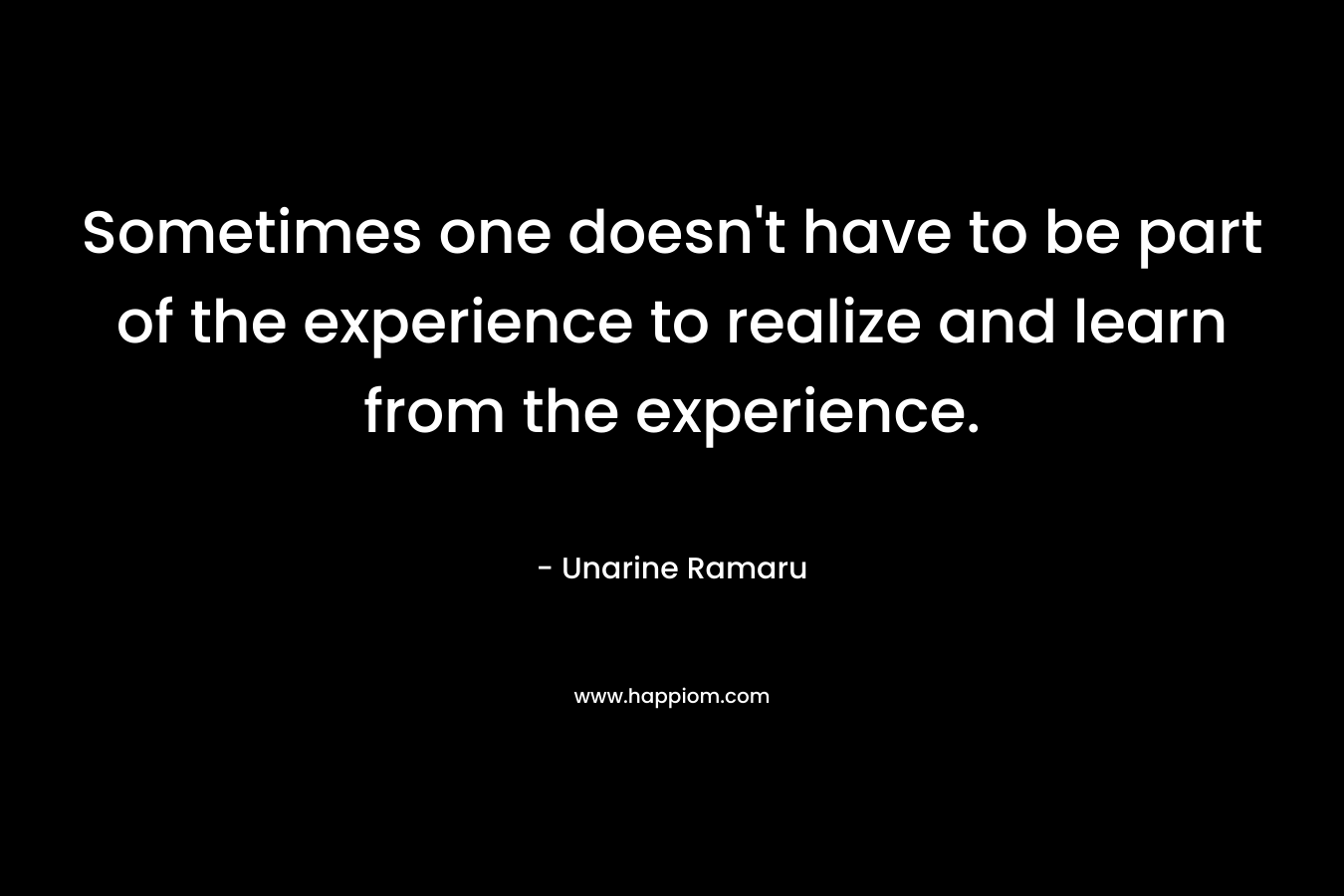 Sometimes one doesn’t have to be part of the experience to realize and learn from the experience. – Unarine Ramaru
