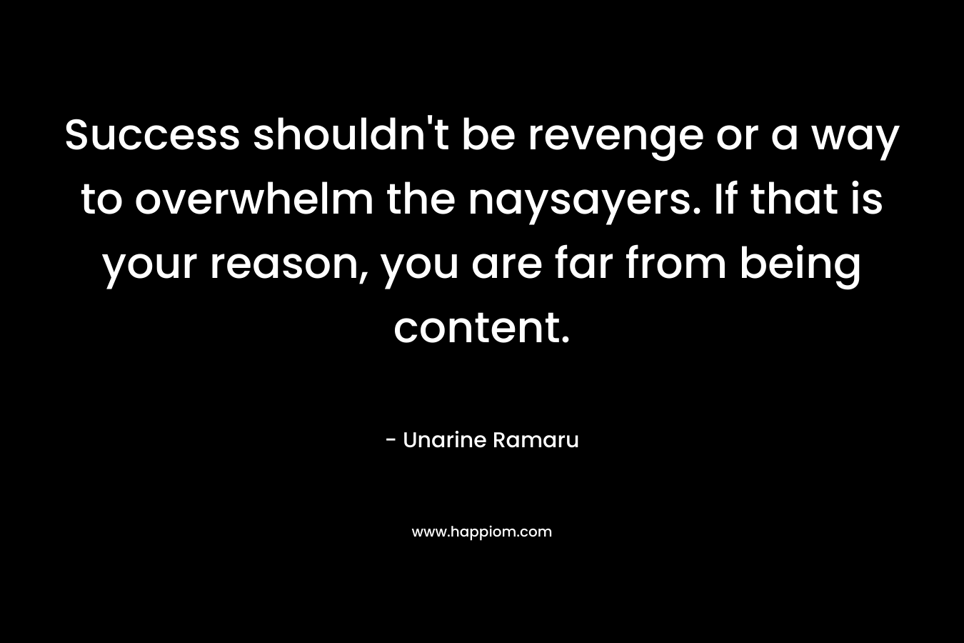 Success shouldn’t be revenge or a way to overwhelm the naysayers. If that is your reason, you are far from being content. – Unarine Ramaru