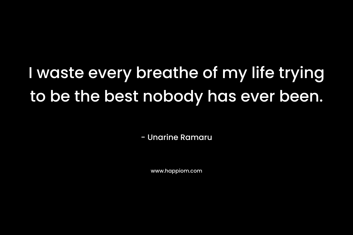 I waste every breathe of my life trying to be the best nobody has ever been. – Unarine Ramaru