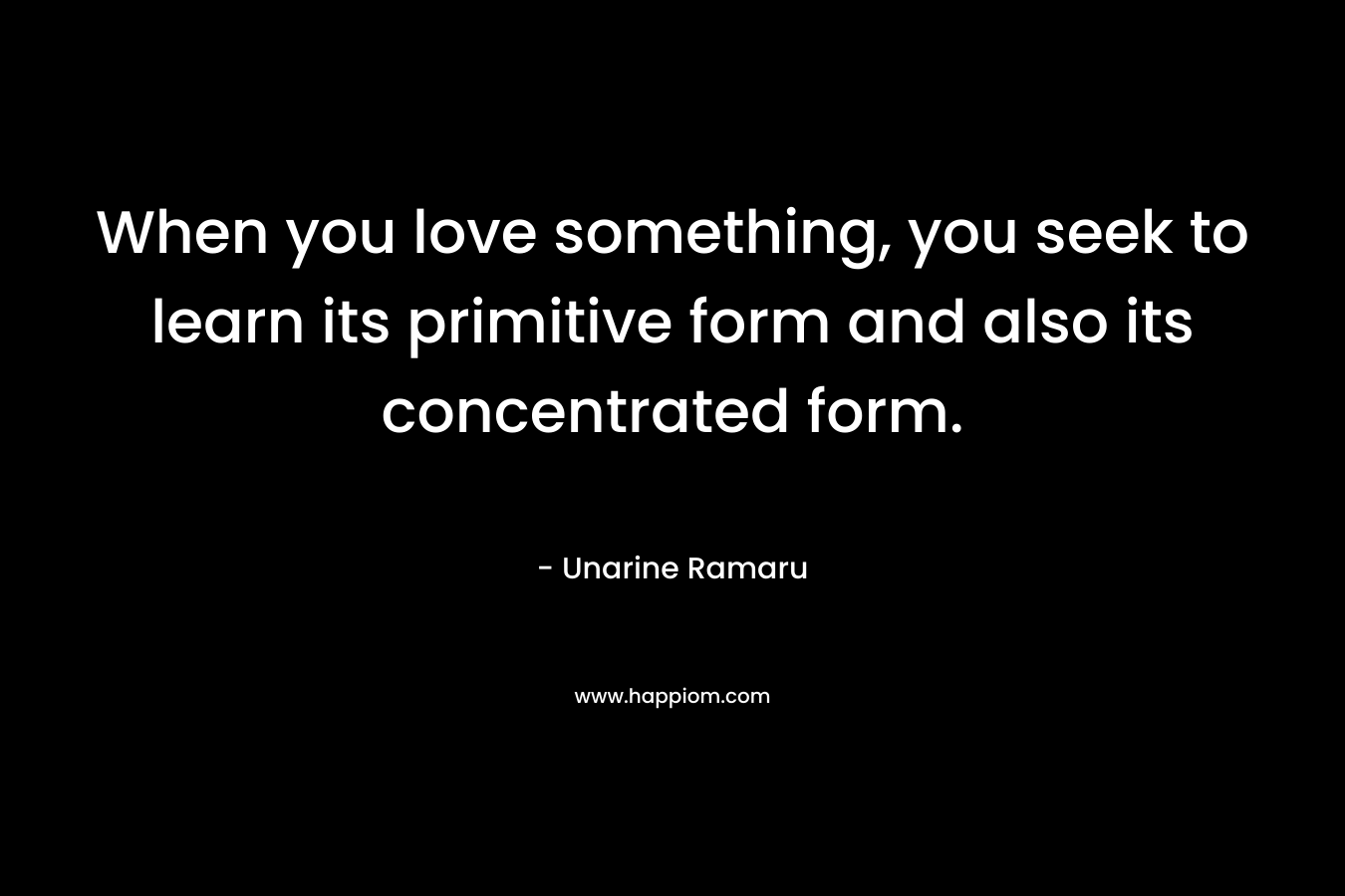When you love something, you seek to learn its primitive form and also its concentrated form. – Unarine Ramaru