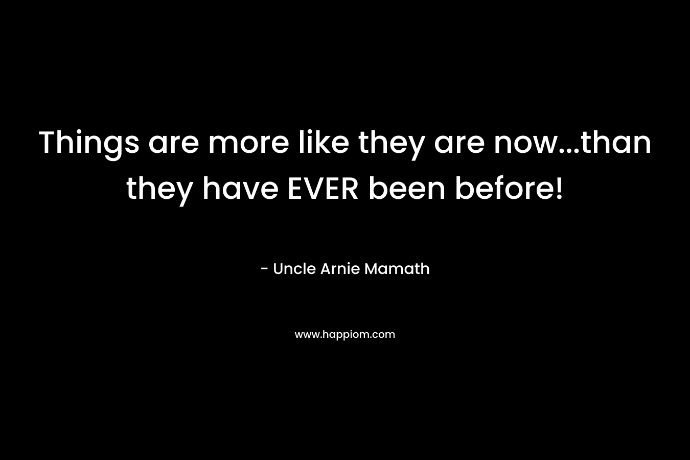 Things are more like they are now…than they have EVER been before! – Uncle Arnie Mamath