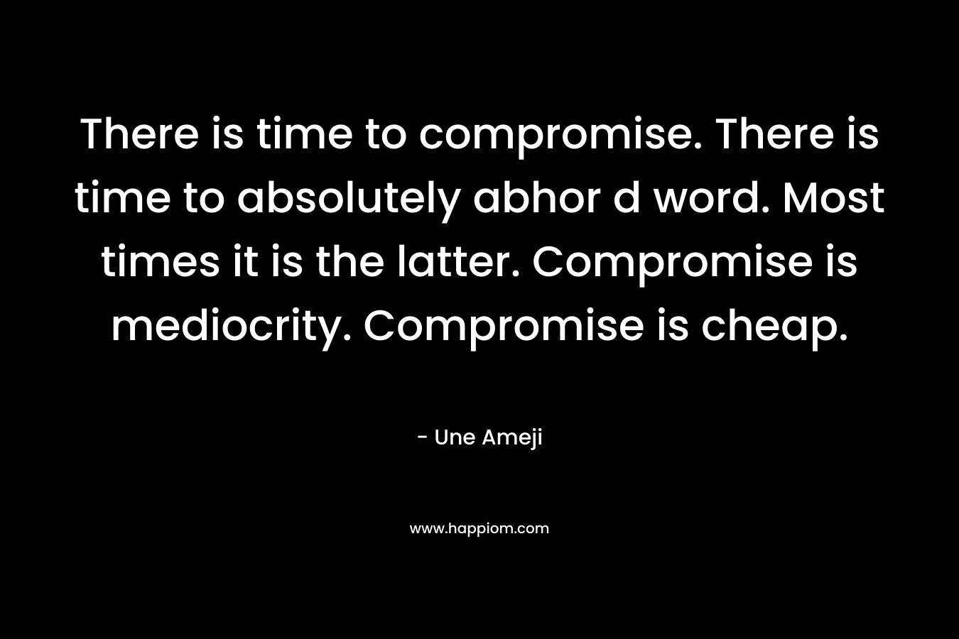 There is time to compromise. There is time to absolutely abhor d word. Most times it is the latter. Compromise is mediocrity. Compromise is cheap. – Une Ameji